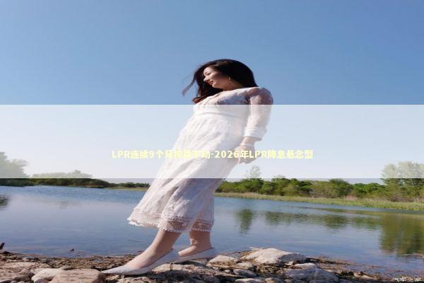 LPR连续9个月按兵不动-2026年LPR降息悬念型 新闻