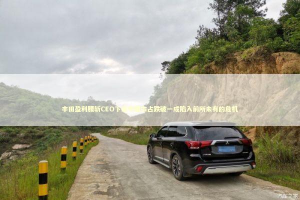 丰田盈利腰斩CEO下课中国市占跌破一成陷入前所未有的危机