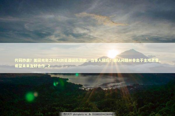 代码抄袭？美团光年之外AI浏览器团队致歉，当事人回应：确认问题并非出于主观恶意，希望未来友好合作_2 新闻