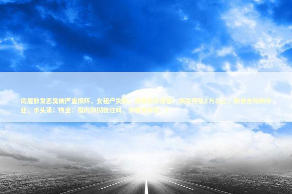 房屋散发恶臭被严重损坏，女租户失联，昆明房东报警：损失预估2万以上，她曾自称刚毕业，手头紧；物业：屋内狗彻夜狂叫，邻居曾报警_3 新闻