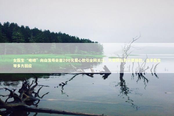 女医生“咆哮”向白发母亲塞200元爱心款引全网关注，大量网友表示要捐款，当事医生等多方回应 新闻