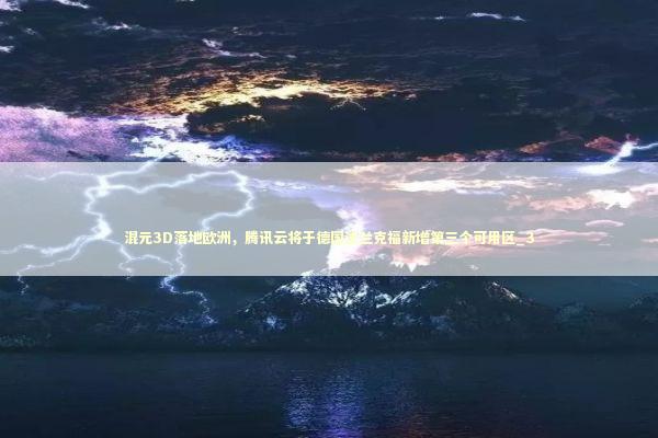 混元3D落地欧洲，腾讯云将于德国法兰克福新增第三个可用区_3 新闻