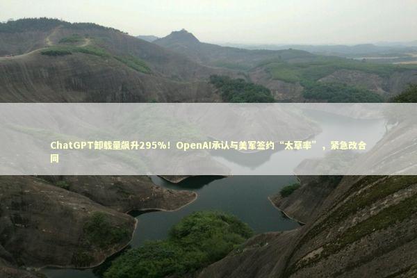 ChatGPT卸载量飙升295%！OpenAI承认与美军签约“太草率”，紧急改合同