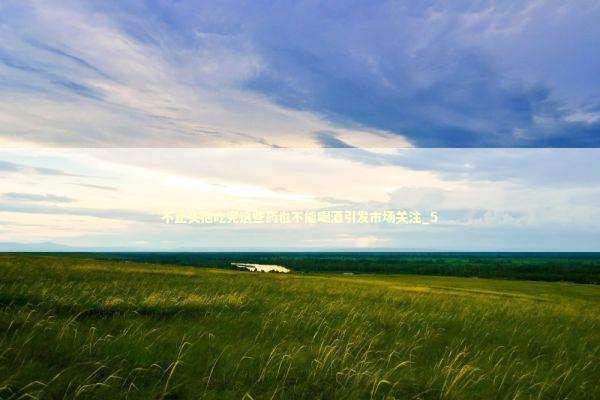 不止头孢吃完这些药也不能喝酒引发市场关注_5 新闻