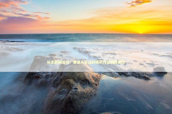 从追剧到追综：普通人见证的娱乐内容消费变迁 娱乐新闻